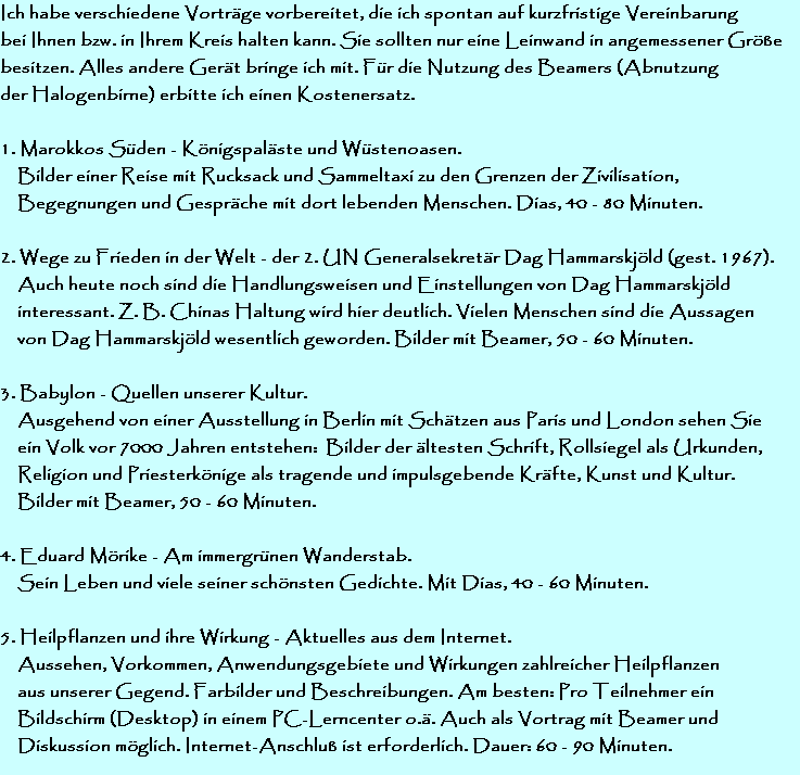 Ich habe verschiedene Vortrge vorbereitet, die ich spontan auf kurzfristige Vereinbarung 
bei Ihnen bzw. in Ihrem Kreis halten kann. Sie sollten nur eine Leinwand in angemessener Gre 
besitzen. Alles andere Gert bringe ich mit. Fr die Nutzung des Beamers (Abnutzung
der Halogenbirne) erbitte ich einen Kostenersatz.

1. Marokkos Sden - Knigspalste und Wstenoasen.
    Bilder einer Reise mit Rucksack und Sammeltaxi zu den Grenzen der Zivilisation, 
    Begegnungen und Gesprche mit dort lebenden Menschen. Dias, 40 - 80 Minuten.

2. Wege zu Frieden in der Welt - der 2. UN Generalsekretr Dag Hammarskjld (gest. 1967).
    Auch heute noch sind die Handlungsweisen und Einstellungen von Dag Hammarskjld 
    interessant. Z. B. Chinas Haltung wird hier deutlich. Vielen Menschen sind die Aussagen
    von Dag Hammarskjld wesentlich geworden. Bilder mit Beamer, 50 - 60 Minuten.

3. Babylon - Quellen unserer Kultur. 
    Ausgehend von einer Ausstellung in Berlin mit Schtzen aus Paris und London sehen Sie
    ein Volk vor 7000 Jahren entstehen:  Bilder der ltesten Schrift, Rollsiegel als Urkunden,
    Religion und Priesterknige als tragende und impulsgebende Krfte, Kunst und Kultur.
    Bilder mit Beamer, 50 - 60 Minuten.

4. Eduard Mrike - Am immergrnen Wanderstab.
    Sein Leben und viele seiner schnsten Gedichte. Mit Dias, 40 - 60 Minuten.

5. Heilpflanzen und ihre Wirkung - Aktuelles aus dem Internet. 
    Aussehen, Vorkommen, Anwendungsgebiete und Wirkungen zahlreicher Heilpflanzen
    aus unserer Gegend. Farbilder und Beschreibungen. Am besten: Pro Teilnehmer ein
    Bildschirm (Desktop) in einem PC-Lerncenter o.. Auch als Vortrag mit Beamer und 
    Diskussion mglich. Internet-Anschlu ist erforderlich. Dauer: 60 - 90 Minuten.